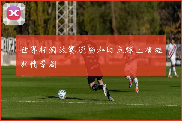 世界杯淘汰赛连场加时点球上演经典情景剧